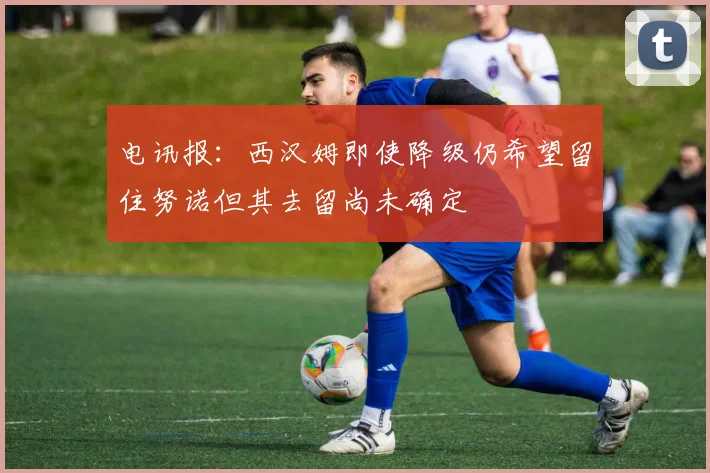 电讯报：西汉姆即使降级仍希望留住努诺但其去留尚未确定