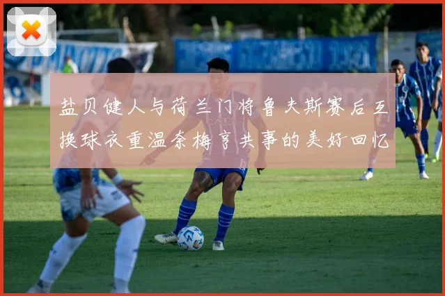 盐贝健人与荷兰门将鲁夫斯赛后互换球衣重温奈梅亨共事的美好回忆