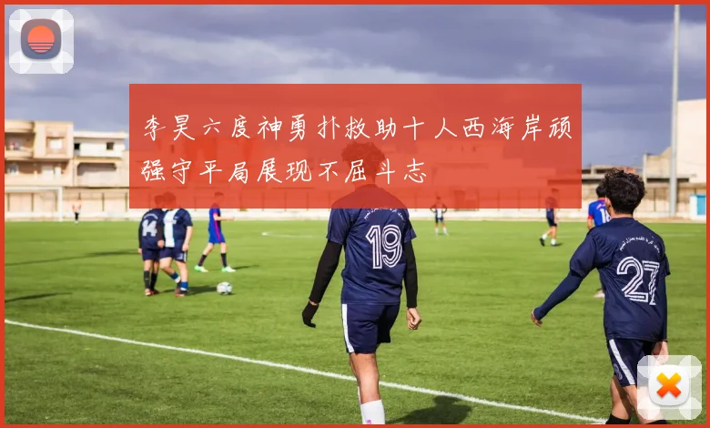 李昊六度神勇扑救助十人西海岸顽强守平局展现不屈斗志