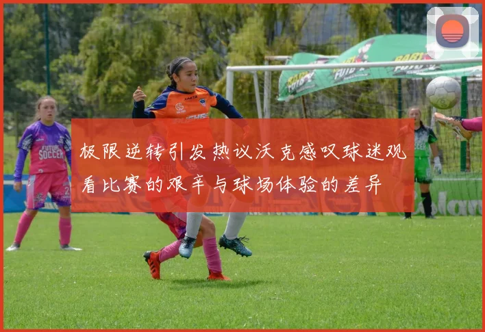 极限逆转引发热议沃克感叹球迷观看比赛的艰辛与球场体验的差异