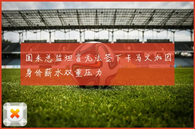 国米总监坦言无法签下卡马文加因身价薪水双重压力