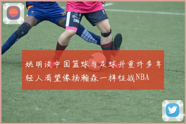 姚明谈中国篮球与足球并重许多年轻人渴望像杨瀚森一样征战NBA