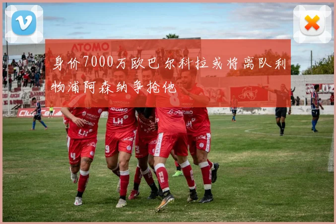 身价7000万欧巴尔科拉或将离队利物浦阿森纳争抢他
