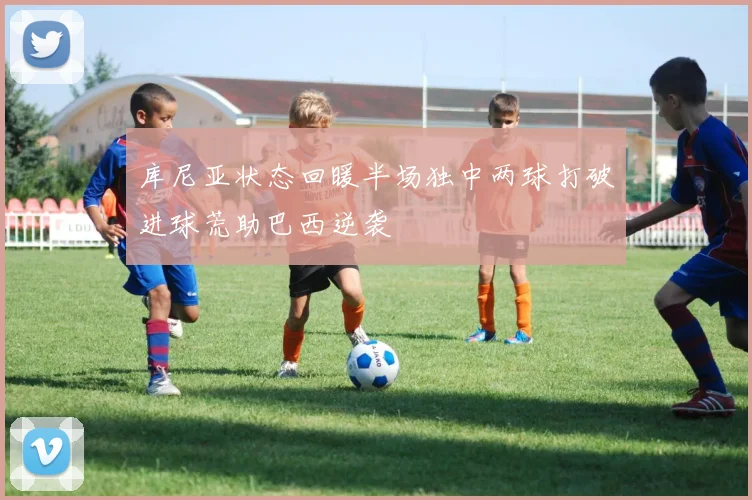 库尼亚状态回暖半场独中两球打破进球荒助巴西逆袭