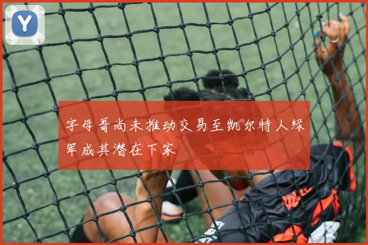 字母哥尚未推动交易至凯尔特人绿军成其潜在下家