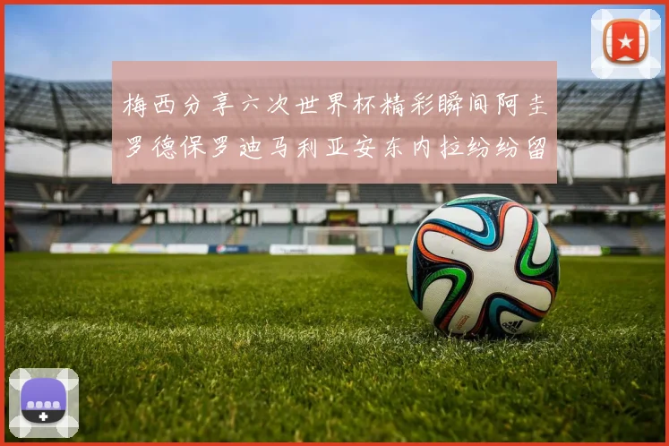 梅西分享六次世界杯精彩瞬间阿圭罗德保罗迪马利亚安东内拉纷纷留言评论